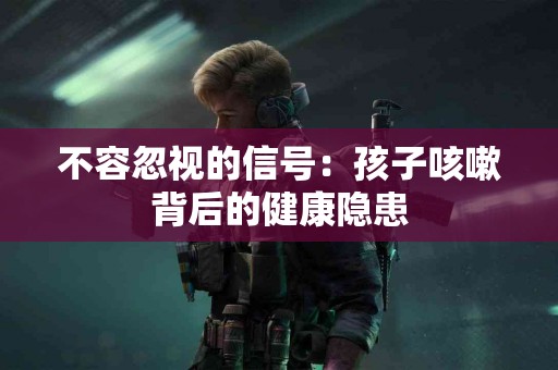 不容忽视的信号：孩子咳嗽背后的健康隐患