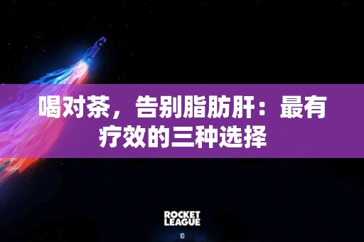喝对茶，告别脂肪肝：最有疗效的三种选择