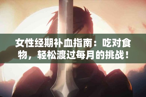 女性经期补血指南：吃对食物，轻松渡过每月的挑战！