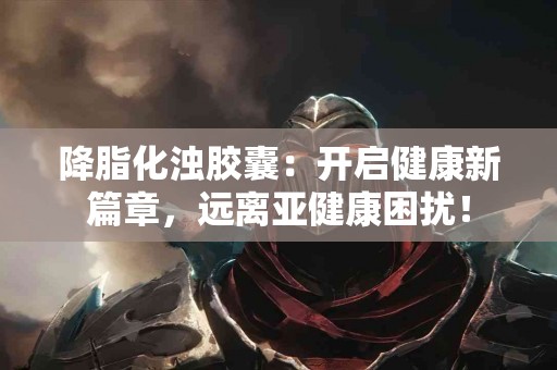 降脂化浊胶囊：开启健康新篇章，远离亚健康困扰！