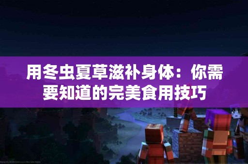 用冬虫夏草滋补身体：你需要知道的完美食用技巧