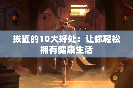 拔罐的10大好处：让你轻松拥有健康生活