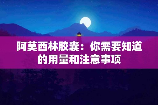 阿莫西林胶囊：你需要知道的用量和注意事项