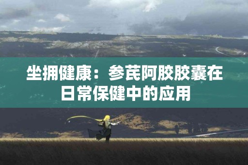 坐拥健康：参芪阿胶胶囊在日常保健中的应用