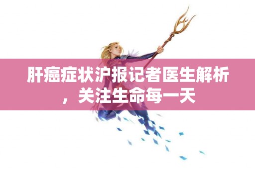 肝癌症状沪报记者医生解析，关注生命每一天