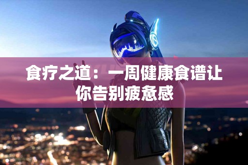 食疗之道：一周健康食谱让你告别疲惫感