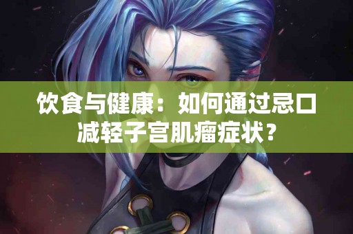 饮食与健康：如何通过忌口减轻子宫肌瘤症状？