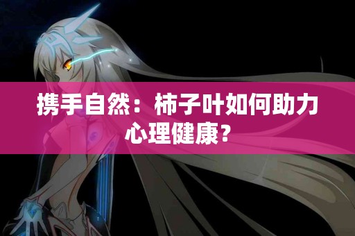 携手自然：柿子叶如何助力心理健康？