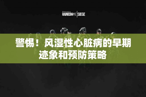 警惕！风湿性心脏病的早期迹象和预防策略