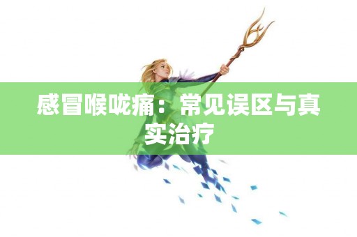 感冒喉咙痛：常见误区与真实治疗