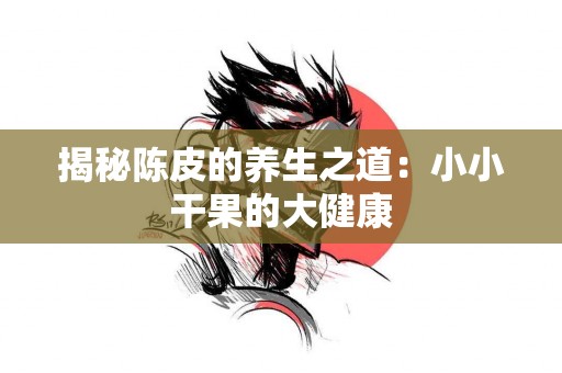 揭秘陈皮的养生之道：小小干果的大健康