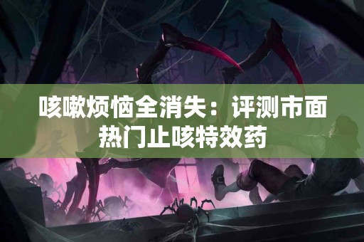 咳嗽烦恼全消失：评测市面热门止咳特效药