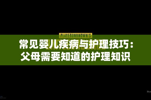 常见婴儿疾病与护理技巧：父母需要知道的护理知识