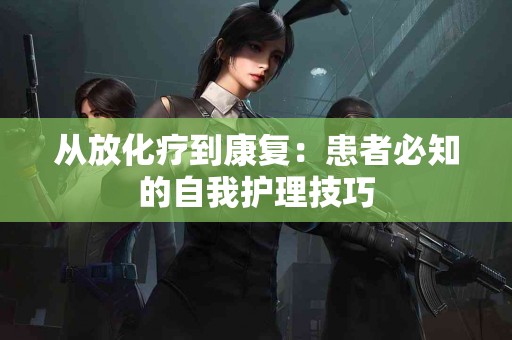 从放化疗到康复：患者必知的自我护理技巧