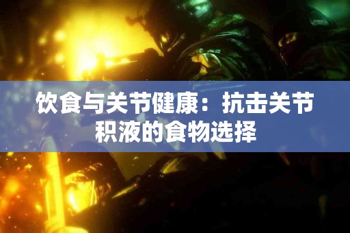 饮食与关节健康：抗击关节积液的食物选择