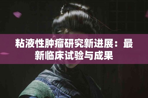 粘液性肿瘤研究新进展：最新临床试验与成果