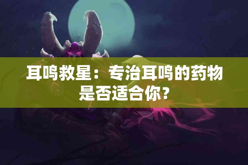 耳鸣救星：专治耳鸣的药物是否适合你？