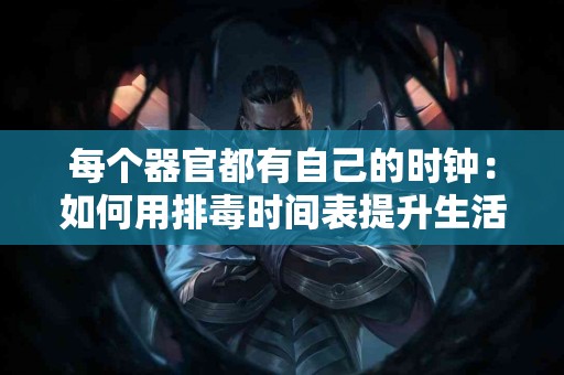 每个器官都有自己的时钟：如何用排毒时间表提升生活质量