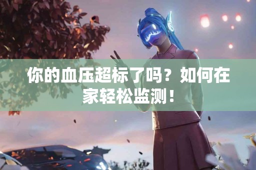 你的血压超标了吗？如何在家轻松监测！