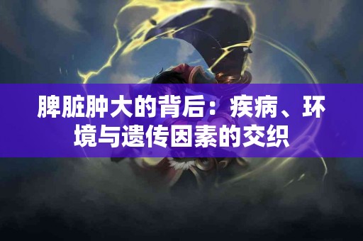 脾脏肿大的背后：疾病、环境与遗传因素的交织