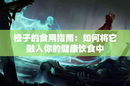橙子的食用指南：如何将它融入你的健康饮食中