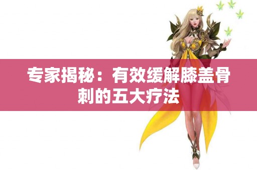 专家揭秘：有效缓解膝盖骨刺的五大疗法