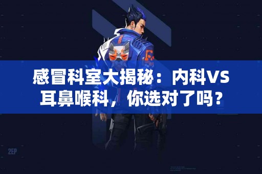 感冒科室大揭秘：内科VS耳鼻喉科，你选对了吗？
