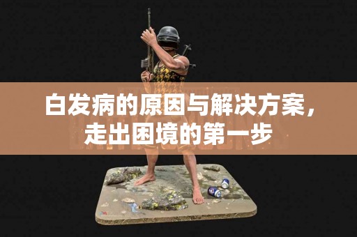 白发病的原因与解决方案，走出困境的第一步