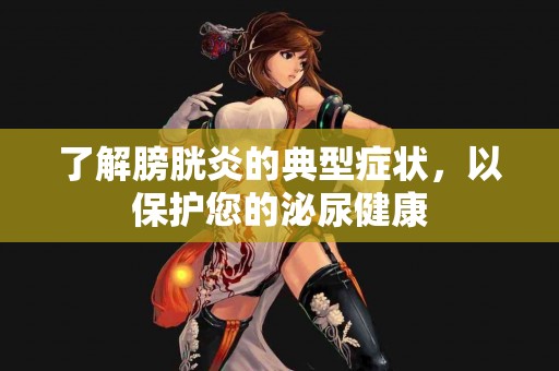 了解膀胱炎的典型症状，以保护您的泌尿健康