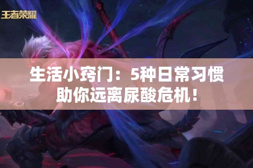 生活小窍门：5种日常习惯助你远离尿酸危机！