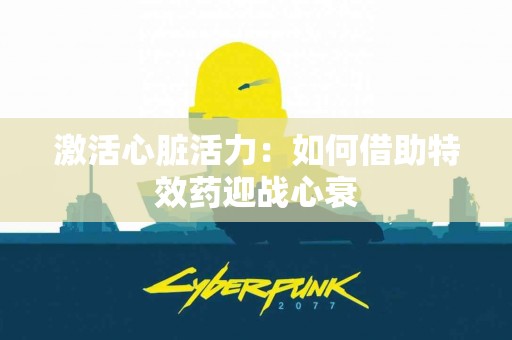 激活心脏活力：如何借助特效药迎战心衰