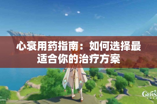 心衰用药指南：如何选择最适合你的治疗方案