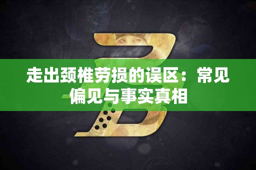 走出颈椎劳损的误区：常见偏见与事实真相