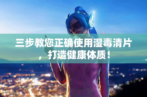 三步教您正确使用湿毒清片，打造健康体质！