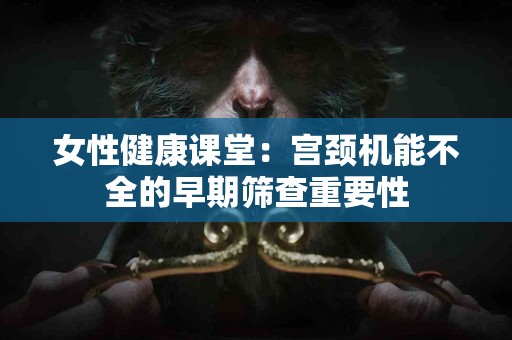 女性健康课堂：宫颈机能不全的早期筛查重要性