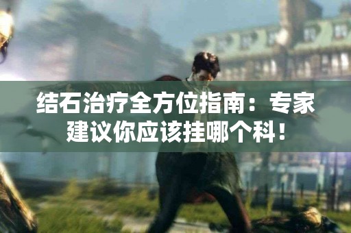 结石治疗全方位指南：专家建议你应该挂哪个科！