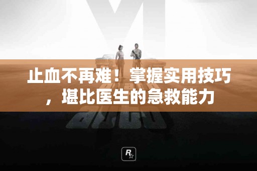 止血不再难！掌握实用技巧，堪比医生的急救能力