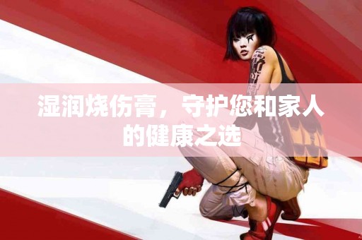 湿润烧伤膏，守护您和家人的健康之选