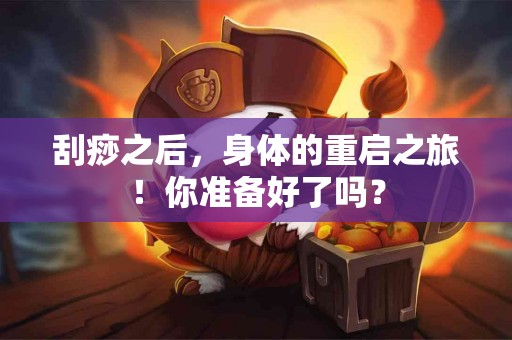 刮痧之后，身体的重启之旅！你准备好了吗？