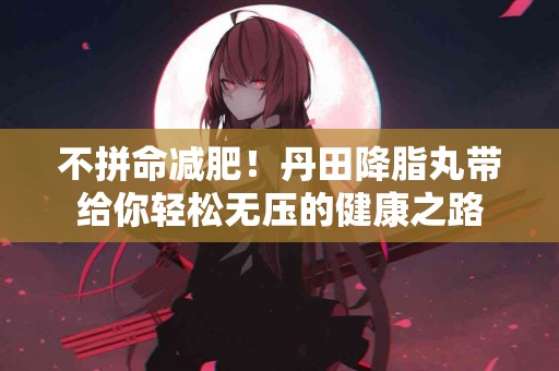 不拼命减肥！丹田降脂丸带给你轻松无压的健康之路