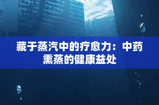 藏于蒸汽中的疗愈力：中药熏蒸的健康益处