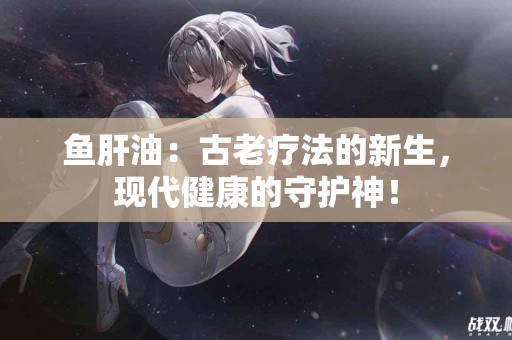 鱼肝油：古老疗法的新生，现代健康的守护神！