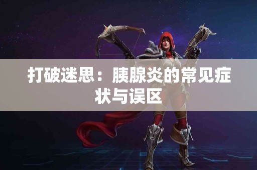 打破迷思：胰腺炎的常见症状与误区