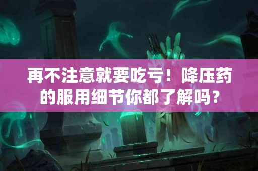 再不注意就要吃亏！降压药的服用细节你都了解吗？