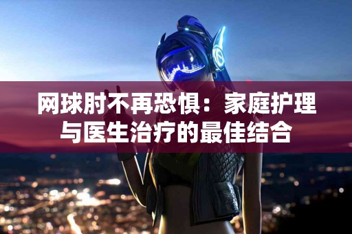 网球肘不再恐惧：家庭护理与医生治疗的最佳结合