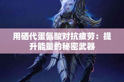 用硒代蛋氨酸对抗疲劳：提升能量的秘密武器