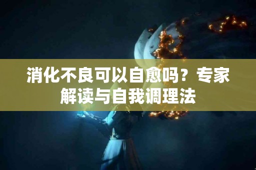 消化不良可以自愈吗？专家解读与自我调理法