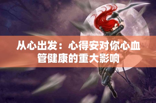 从心出发：心得安对你心血管健康的重大影响