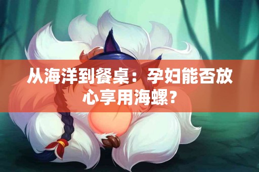 从海洋到餐桌：孕妇能否放心享用海螺？