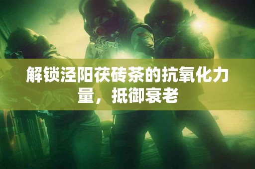 解锁泾阳茯砖茶的抗氧化力量，抵御衰老